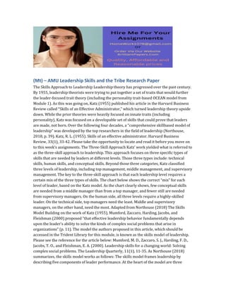 (Mt) – AMU Leadership Skills and the Tribe Research Paper
The Skills Approach to Leadership Leadership theory has progressed over the past century.
By 1955, leadership theorists were trying to put together a set of traits that would further
the leader-focused trait theory (including the personality trait-based OCEAN model from
Module 1). As this was going on, Katz (1955) published his article in the Harvard Business
Review called “Skills of an Effective Administrator,” which turned leadership theory upside
down. While the prior theories were heavily focused on innate traits (including
personality), Katz was focused on a developable set of skills that could prove that leaders
are made, not born. Over the following four decades, a “comprehensive skillbased model of
leadership” was developed by the top researchers in the field of leadership (Northouse,
2018, p. 39). Katz, R. L. (1955). Skills of an effective administrator. Harvard Business
Review, 33(1), 33-42. Please take the opportunity to locate and read it before you move on
to this week’s assignments. The Three-Skill Approach Katz’ work yielded what is referred to
as the three-skill approach to leadership. This approach focuses on three specific types of
skills that are needed by leaders at different levels. Those three types include: technical
skills, human skills, and conceptual skills. Beyond those three categories, Katz classified
three levels of leadership, including top management, middle management, and supervisory
management. The key to the three-skill approach is that each leadership level requires a
certain mix of the three types of skills. The chart below shows the correct “mix” for each
level of leader, based on the Katz model. As the chart clearly shows, few conceptual skills
are needed from a middle manager than from a top manager, and fewer still are needed
from supervisory managers. On the human side, all three levels require a highly-skilled
leader. On the technical side, top managers need the least. Middle and supervisory
managers, on the other hand, need the most. Adapted from Northouse (2018) The Skills
Model Building on the work of Katz (1955), Mumford, Zaccaro, Harding, Jacobs, and
Fleishman (2000) proposed “that effective leadership behavior fundamentally depends
upon the leader’s ability to solve the kinds of complex social problems that arise in
organizations” (p. 11). The model the authors proposed in this article, which should be
accessed in the Trident Library for this module, is known as the skills model of leadership.
Please see the reference for the article below: Mumford, M. D., Zaccaro, S. J., Harding, F. D.,
Jacobs, T. O., and Fleishman, E. A. (2000). Leadership skills for a changing world: Solving
complex social problems. The Leadership Quarterly, 11(1), 11-35. As Northouse (2018)
summarizes, the skills model works as follows: The skills model frames leadership by
describing five components of leader performance. At the heart of the model are three
 