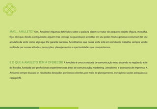 MAS... AMULETO? Sim, Amuleto! Algumas definições sobre a palavra dizem se tratar de pequeno objeto (figura, medalha,
figa etc) que, desde a antiguidade, alguém traz consigo ou guarda por acreditar em seu poder. Muitas pessoas costumam ter seu

amuleto da sorte como algo que lhe garante sucesso. Acreditamos que nossa sorte está em constante trabalho, sempre sendo

moldada por nossas atitudes, percepções, planejamentos e oportunidades que conquistamos.




E O QUE A AMULETO TEM A OFERECER? A Amuleto é uma assessoria de comunicação nova atuando na região do Vale
do Paraíba, fundada por profissionais experientes nas áreas de comunicação, marketing, jornalismo e assessoria de imprensa. A

Amuleto sempre buscará os resultados desejados por nossos clientes, por meio de planejamento, inovações e ações adequadas a

cada perfil.
 