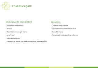 COMUNICAÇÃO




Comunicação Corporativa                                               Branding
- Informativos (newsletters)                                          - Criação de nome e marca

- Revistas                                                            - Desenvolvimento de identidade visual

- Material de comunicação interno                                     - Manual de marca

- Jornal mural                                                        - Comunicação visual, papelaria, uniformes

- Boletins informativos

- Comunicação dirigida para públicos específicos, online e off-line
 
