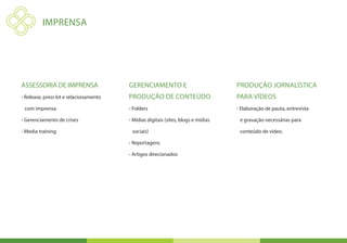 IMPRENSA




Assessoria de imprensa                  Gerenciamento e                            Produção jornalística
- Release, press kit e relacionamento   Produção de conteúdo                       para vídeos
 com imprensa                           - Folders                                  - Elaboração de pauta, entrevista

- Gerenciamento de crises               - Mídias digitais (sites, blogs e mídias    e gravação necessárias para

- Media training                         sociais)                                   conteúdo de vídeo.

                                        - Reportagens

                                        - Artigos direcionados
 
