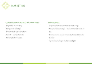MARKETING




Consultoria de marketing para PME’s   Propaganda
- Diagnóstico de marketing            - Campanhas institucionais, informativas e de varejo

- Planejamento Estratégico            - Planejamento de veiculação e desenvolvimento de novas mí-

- Implantação de ações de melhoria     dias

- Controle e acompanhamento           - Desenvolvimento de vídeo e áudio (jingles e spots) para fins

- Mensuração dos resultados            diversos

                                      - Impressos, comunicação visual e meios digitais
 