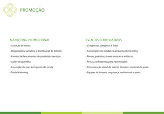 PromoÇÃO




Marketing Promocional                               Eventos corporativos
- Ativação de marca                                 - Congressos, simpósios e feiras

- Degustações, sampling e distribuição de brindes   - Convenções de vendas e Campanha de Incentivo

- Eventos de lançamentos de produtos e serviços     - Fóruns, palestras, shows musicais e artísticos

- Ações de guerrilha                                - Festas, confraternizações e premiações

- Exposição de marca em ponto de venda              - Comunicação visual do evento, brindes e material de apoio

- Trade Marketing                                   - Equipes de limpeza, segurança, audiovisual e apoio
 