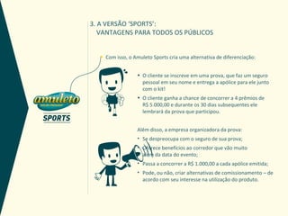 3. A VERSÃO ‘SPORTS’:
   VANTAGENS PARA TODOS OS PÚBLICOS


  *   Com isso, o Amuleto Sports cria uma alternativa de diferenciação:


                   • O cliente se inscreve em uma prova, que faz um seguro
                     pessoal em seu nome e entrega a apólice para ele junto
                     com o kit!
                   • O cliente ganha a chance de concorrer a 4 prêmios de
                     R$ 5.000,00 e durante os 30 dias subsequentes ele
                     lembrará da prova que participou.


                   Além disso, a empresa organizadora da prova:
                   • Se despreocupa com o seguro de sua prova;
                   • Oferece benefícios ao corredor que vão muito
                     além da data do evento;
                   • Passa a concorrer a R$ 1.000,00 a cada apólice emitida;
                   • Pode, ou não, criar alternativas de comissionamento – de
                     acordo com seu interesse na utilização do produto.
 