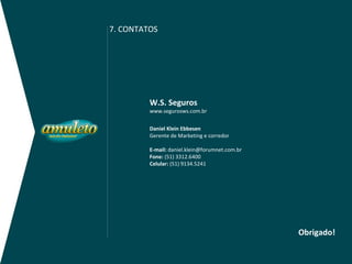 7. CONTATOS




         W.S. Seguros
         www.segurosws.com.br


         Daniel Klein Ebbesen
         Gerente de Marketing e corredor

         E-mail: daniel.klein@forumnet.com.br
         Fone: (51) 3312.6400
         Celular: (51) 9134.5241




                                                Obrigado!
 