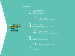 AGENDA:


     1.
          QUE É O AMULETO?
          COMO FUNCIONA?
          QUAIS OS BENEFÍCIOS?




          2.      A VERSÃO ‘SPORTS’:
                  JUSTIFICATIVAS E DIFERENCIAIS.




     3.   A VERSÃO ‘SPORTS’:
          VANTAGENS PARA TODOS OS PÚBLICOS.




          4.      A VERSÃO ‘SPORTS’:
                  ENTREGA E REMUNERAÇÃO DA CADEIA.




     5.   A VERSÃO ‘SPORTS’:
          FORMATAÇÃO DA PARCERIA.



          6.      SOBRE EMPRESAS ENVOLVIDAS.



     7.   CONTATOS.
 