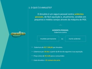 1. O QUE É O AMULETO?

        O Amuleto é um seguro pessoal contra acidentes
      pessoais, de fácil aquisição e, atualmente, vendido em
     pequenos e médios varejos através da máquina de POS.

                                       ---*---



                              ACIDENTES PESSOAIS:
                                Cobertura contra


             Invalidez permanente           ou       morte acidental.



  • Cobertura de R$ 7.500,00 por Amuleto.

  • Cobertura por 30 dias a partir da 0h do dia seguinte à sua aquisição.

  • Preço único de R$ 3,00 para o consumidor.

  • Cada Amuleto = 01 número da sorte
 