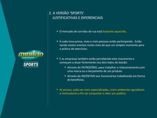 2. A VERSÃO ‘SPORTS’
   JUSTIFICATIVAS E DIFERENCIAIS


    • O mercado de corridas de rua está bastante aquecido.


    • A cada nova prova, mais e mais pessoas estão participando. Estão
      vendo nestes eventos muito mais do que um simples momento para
      a prática de exercícios.


    • E as empresas também estão percebendo este movimento e
      começam a atuar fortemente nos dois lados do balcão:
          • Através do PATROCÍNIO, para trabalhar o relacionamento com
            uma marca ou o lançamento de um produto
          • Através do INCENTIVO aos funcionários trabalhando em forma
            de benefícios.


    • As provas, cada vez mais especializadas, criam ambientes agradáveis
      e motivadores a fim de conquistar e reter seu público.
 