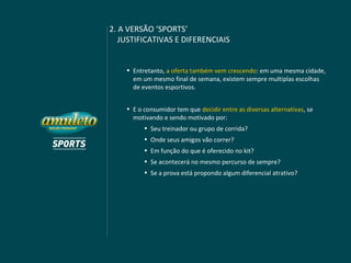 2. A VERSÃO ‘SPORTS’
   JUSTIFICATIVAS E DIFERENCIAIS


    • Entretanto, a oferta também vem crescendo: em uma mesma cidade,
      em um mesmo final de semana, existem sempre multiplas escolhas
      de eventos esportivos.


    • E o consumidor tem que decidir entre as diversas alternativas, se
      motivando e sendo motivado por:
          • Seu treinador ou grupo de corrida?
          • Onde seus amigos vão correr?
          • Em função do que é oferecido no kit?
          • Se acontecerá no mesmo percurso de sempre?
          • Se a prova está propondo algum diferencial atrativo?
 