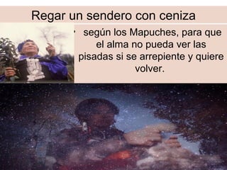 Regar un sendero con ceniza
• según los Mapuches, para que
el alma no pueda ver las
pisadas si se arrepiente y quiere
volver.
 