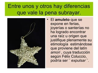 Entre unos y otros hay diferencias
que vale la pena subrayar.
• El amuleto que se
expone en ferias,
joyerías o santerías no
ha logrado encontrar
una raíz u origen que
justifique plenamente su
etimología estimándose
que proviene del latín
amori , cuya traducción
según Félix Coluccio,
podría ser ¨ expulsar ¨.
 