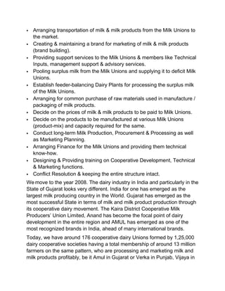    Arranging transportation of milk & milk products from the Milk Unions to
    the market.
   Creating & maintaining a brand for marketing of milk & milk products
    (brand building).
   Providing support services to the Milk Unions & members like Technical
    Inputs, management support & advisory services.
   Pooling surplus milk from the Milk Unions and supplying it to deficit Milk
    Unions.
   Establish feeder-balancing Dairy Plants for processing the surplus milk
    of the Milk Unions.
   Arranging for common purchase of raw materials used in manufacture /
    packaging of milk products.
   Decide on the prices of milk & milk products to be paid to Milk Unions.
   Decide on the products to be manufactured at various Milk Unions
    (product-mix) and capacity required for the same.
   Conduct long-term Milk Production, Procurement & Processing as well
    as Marketing Planning.
   Arranging Finance for the Milk Unions and providing them technical
    know-how.
   Designing & Providing training on Cooperative Development, Technical
    & Marketing functions.
   Conflict Resolution & keeping the entire structure intact.
We move to the year 2008. The dairy industry in India and particularly in the
State of Gujarat looks very different. India for one has emerged as the
largest milk producing country in the World. Gujarat has emerged as the
most successful State in terms of milk and milk product production through
its cooperative dairy movement. The Kaira District Cooperative Milk
Producers‟ Union Limited, Anand has become the focal point of dairy
development in the entire region and AMUL has emerged as one of the
most recognized brands in India, ahead of many international brands.
Today, we have around 176 cooperative dairy Unions formed by 1,25,000
dairy cooperative societies having a total membership of around 13 million
farmers on the same pattern, who are processing and marketing milk and
milk products profitably, be it Amul in Gujarat or Verka in Punjab, Vijaya in
 
