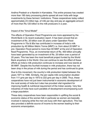 Andhra Pradesh or a Nandini in Karnataka. This entire process has created
more than 190 dairy processing plants spread all over India with large
investments by these farmers‟ institutions. These cooperatives today collect
approximately 23 million kgs. of milk per day and pay an aggregate amount
of more than Rs.125 billion to the milk producers in a year.


Impact of the "Amul Model"
The effects of Operation Flood Programme are more appraised by the
World Bank in its recent evaluation report. It has been proved that an
investment of Rs. 20 billion over 20 years under Operation Flood
Programme in 70s & 80s has contributed in increase of India‟s milk
production by 40 Million Metric Tonne (MMT) i.e. from about 20 MMT in
pre- Operation Flood period to more than 60 MMT at the end of Operation
flood Programme. Thus, an incremental return of Rs. 400 billion annually
have been generated by an investment of Rs. 20 billion over a period of
20 years. This has been the most beneficial project funded by the World
Bank anywhere in the World. One can continue to see the effect of these
efforts as India‟s milk production continues to increase and now stands at
90 MMT. Despite this fourfold increase in milk production, there has not
been drop in the prices of milk during the period and has continued to grow.
Due to this movement, the country‟s milk production tripled between the
years 1971 to 1996. Similarly, the per capita milk consumption doubled
from 111 gms per day in 1973 to 222 gms per day in 2000. Thus, these
cooperatives have not just been instrumental in economic development of
the rural society of India but it also has provided vital ingredient for
improving health & nutritional requirement of the Indian society. Very few
industries of India have such parallels of development encompassing such
a large population.
These dairy cooperatives have been responsible in uplifting the social &
economic status of the women folk in particular as women are basically
involved in dairying while the men are busy with their agriculture. This has
also provided a definite source of income to the women leading to their
economic emancipation.
 