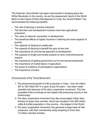 The three-tier „Amul Model‟ has been instrumental in bringing about the
White Revolution in the country. As per the assessment report of the World
Bank on the Impact of Dairy Development in India, the „Anand Pattern‟ has
demonstrated the following benefits:

   The role of dairying in poverty reduction
   The fact that rural development involves more than agricultural
    production
   The value of national „ownership‟ in development
   The beneficial effects of higher incomes in relieving the worst aspects of
    poverty
   The capacity of dairying to create jobs
   The capacity of dairying to benefit the poor at low cost
   The importance of commercial approach to development
   The capacity of single-commodity projects to have multi-dimensional
    impacts
   The importance of getting government out of commercial enterprises
   The importance of market failure in agriculture
   The power & problems of participatory organisations
   The importance of policy


Achievements of the "Amul Movement"

    1. The phenomenal growth of milk production in India – from 20 million
       MT to 100 million MT in a span of just 40 years – has been made
       possible only because of the dairy cooperative movement. This has
       propelled India to emerge as the largest milk producing country in the
       World today.
    2. The dairy cooperative movement has also encouraged Indian dairy
       farmers to keep more animals, which has resulted in the 500 million
       cattle & buffalo population in the country – the largest in the World.
    3. The dairy cooperative movement has garnered a large base of milk
       producers, with their membership today boasting of more than
       13 million member families.
 