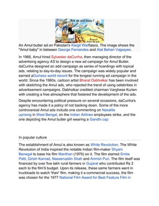 An Amul butter ad on Pakistan's Kargil Warfiasco. The image shows the
"Amul baby" in between George Fernandes and Atal Behari Vajpayee.
In 1966, Amul hired Sylvester daCunha, then managing director of the
advertising agency AS to design a new ad campaign for Amul Butter.
daCunha designed an add campaign as series of hoardings with topical
ads, relating to day-to-day issues. The campaign was widely popular and
earned aGuiness world record for the longest running ad campaign in the
world. Since the 1980s, cartoon artist Bharat Dabholkar has been involved
with sketching the Amul ads, who rejected the trend of using celebrities in
advertisement campaigns. Dabholkar credited chairman Varghese Kurien
with creating a free atmosphere that fostered the development of the ads.
Despite encountering political pressure on several occasions, daCunha's
agency has made it a policy of not backing down. Some of the more
controversial Amul ads include one commenting on Naxalite
uprising in West Bengal, on the Indian Airlines employees strike, and the
one depicting the Amul butter girl wearing a Gandhi cap.



In popular culture
The establishment of Amul is also known as White Revolution. The White
Revolution of India inspired the notable Indian film-maker Shyam
Benegal to base his film Manthan (1976) on it. The film starred Smita
Patil, Girish Karnad, Naseeruddin Shah and Amrish Puri. The film itself was
financed by over five lakh rural farmers in Gujarat who contributed Rs 2
each to the film'š budget. Upon its release, these same farmers went in
truckloads to watch 'their' film, making it a commercial success, the film
was chosen for the 1977 National Film Award for Best Feature Film in
 