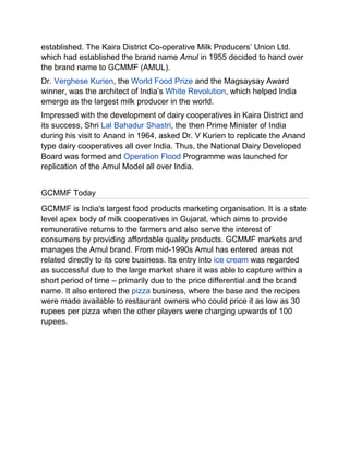 established. The Kaira District Co-operative Milk Producers‟ Union Ltd.
which had established the brand name Amul in 1955 decided to hand over
the brand name to GCMMF (AMUL).
Dr. Verghese Kurien, the World Food Prize and the Magsaysay Award
winner, was the architect of India‟s White Revolution, which helped India
emerge as the largest milk producer in the world.
Impressed with the development of dairy cooperatives in Kaira District and
its success, Shri Lal Bahadur Shastri, the then Prime Minister of India
during his visit to Anand in 1964, asked Dr. V Kurien to replicate the Anand
type dairy cooperatives all over India. Thus, the National Dairy Developed
Board was formed and Operation Flood Programme was launched for
replication of the Amul Model all over India.


GCMMF Today
GCMMF is India's largest food products marketing organisation. It is a state
level apex body of milk cooperatives in Gujarat, which aims to provide
remunerative returns to the farmers and also serve the interest of
consumers by providing affordable quality products. GCMMF markets and
manages the Amul brand. From mid-1990s Amul has entered areas not
related directly to its core business. Its entry into ice cream was regarded
as successful due to the large market share it was able to capture within a
short period of time – primarily due to the price differential and the brand
name. It also entered the pizza business, where the base and the recipes
were made available to restaurant owners who could price it as low as 30
rupees per pizza when the other players were charging upwards of 100
rupees.
 