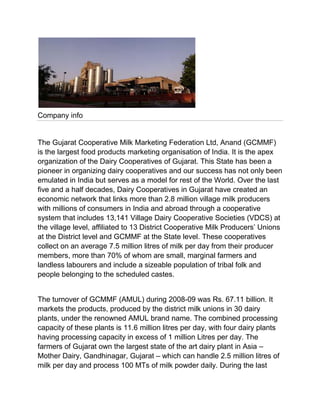 Company info


The Gujarat Cooperative Milk Marketing Federation Ltd, Anand (GCMMF)
is the largest food products marketing organisation of India. It is the apex
organization of the Dairy Cooperatives of Gujarat. This State has been a
pioneer in organizing dairy cooperatives and our success has not only been
emulated in India but serves as a model for rest of the World. Over the last
five and a half decades, Dairy Cooperatives in Gujarat have created an
economic network that links more than 2.8 million village milk producers
with millions of consumers in India and abroad through a cooperative
system that includes 13,141 Village Dairy Cooperative Societies (VDCS) at
the village level, affiliated to 13 District Cooperative Milk Producers‟ Unions
at the District level and GCMMF at the State level. These cooperatives
collect on an average 7.5 million litres of milk per day from their producer
members, more than 70% of whom are small, marginal farmers and
landless labourers and include a sizeable population of tribal folk and
people belonging to the scheduled castes.


The turnover of GCMMF (AMUL) during 2008-09 was Rs. 67.11 billion. It
markets the products, produced by the district milk unions in 30 dairy
plants, under the renowned AMUL brand name. The combined processing
capacity of these plants is 11.6 million litres per day, with four dairy plants
having processing capacity in excess of 1 million Litres per day. The
farmers of Gujarat own the largest state of the art dairy plant in Asia –
Mother Dairy, Gandhinagar, Gujarat – which can handle 2.5 million litres of
milk per day and process 100 MTs of milk powder daily. During the last
 