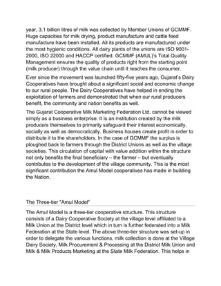 year, 3.1 billion litres of milk was collected by Member Unions of GCMMF.
Huge capacities for milk drying, product manufacture and cattle feed
manufacture have been installed. All its products are manufactured under
the most hygienic conditions. All dairy plants of the unions are ISO 9001-
2000, ISO 22000 and HACCP certified. GCMMF (AMUL)‟s Total Quality
Management ensures the quality of products right from the starting point
(milk producer) through the value chain until it reaches the consumer.
Ever since the movement was launched fifty-five years ago, Gujarat‟s Dairy
Cooperatives have brought about a significant social and economic change
to our rural people. The Dairy Cooperatives have helped in ending the
exploitation of farmers and demonstrated that when our rural producers
benefit, the community and nation benefits as well.
The Gujarat Cooperative Milk Marketing Federation Ltd. cannot be viewed
simply as a business enterprise. It is an institution created by the milk
producers themselves to primarily safeguard their interest economically,
socially as well as democratically. Business houses create profit in order to
distribute it to the shareholders. In the case of GCMMF the surplus is
ploughed back to farmers through the District Unions as well as the village
societies. This circulation of capital with value addition within the structure
not only benefits the final beneficiary – the farmer – but eventually
contributes to the development of the village community. This is the most
significant contribution the Amul Model cooperatives has made in building
the Nation.



The Three-tier "Amul Model"
The Amul Model is a three-tier cooperative structure. This structure
consists of a Dairy Cooperative Society at the village level affiliated to a
Milk Union at the District level which in turn is further federated into a Milk
Federation at the State level. The above three-tier structure was set-up in
order to delegate the various functions, milk collection is done at the Village
Dairy Society, Milk Procurement & Processing at the District Milk Union and
Milk & Milk Products Marketing at the State Milk Federation. This helps in
 