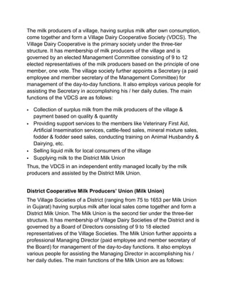 The milk producers of a village, having surplus milk after own consumption,
come together and form a Village Dairy Cooperative Society (VDCS). The
Village Dairy Cooperative is the primary society under the three-tier
structure. It has membership of milk producers of the village and is
governed by an elected Management Committee consisting of 9 to 12
elected representatives of the milk producers based on the principle of one
member, one vote. The village society further appoints a Secretary (a paid
employee and member secretary of the Management Committee) for
management of the day-to-day functions. It also employs various people for
assisting the Secretary in accomplishing his / her daily duties. The main
functions of the VDCS are as follows:

   Collection of surplus milk from the milk producers of the village &
    payment based on quality & quantity
   Providing support services to the members like Veterinary First Aid,
    Artificial Insemination services, cattle-feed sales, mineral mixture sales,
    fodder & fodder seed sales, conducting training on Animal Husbandry &
    Dairying, etc.
   Selling liquid milk for local consumers of the village
   Supplying milk to the District Milk Union
Thus, the VDCS in an independent entity managed locally by the milk
producers and assisted by the District Milk Union.


District Cooperative Milk Producers’ Union (Milk Union)
The Village Societies of a District (ranging from 75 to 1653 per Milk Union
in Gujarat) having surplus milk after local sales come together and form a
District Milk Union. The Milk Union is the second tier under the three-tier
structure. It has membership of Village Dairy Societies of the District and is
governed by a Board of Directors consisting of 9 to 18 elected
representatives of the Village Societies. The Milk Union further appoints a
professional Managing Director (paid employee and member secretary of
the Board) for management of the day-to-day functions. It also employs
various people for assisting the Managing Director in accomplishing his /
her daily duties. The main functions of the Milk Union are as follows:
 