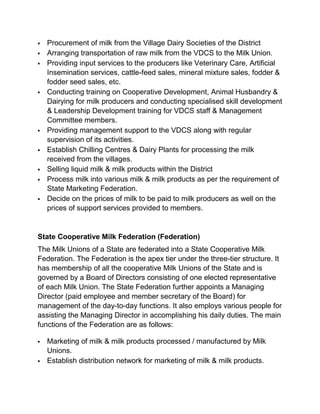    Procurement of milk from the Village Dairy Societies of the District
   Arranging transportation of raw milk from the VDCS to the Milk Union.
   Providing input services to the producers like Veterinary Care, Artificial
    Insemination services, cattle-feed sales, mineral mixture sales, fodder &
    fodder seed sales, etc.
   Conducting training on Cooperative Development, Animal Husbandry &
    Dairying for milk producers and conducting specialised skill development
    & Leadership Development training for VDCS staff & Management
    Committee members.
   Providing management support to the VDCS along with regular
    supervision of its activities.
   Establish Chilling Centres & Dairy Plants for processing the milk
    received from the villages.
   Selling liquid milk & milk products within the District
   Process milk into various milk & milk products as per the requirement of
    State Marketing Federation.
   Decide on the prices of milk to be paid to milk producers as well on the
    prices of support services provided to members.


State Cooperative Milk Federation (Federation)
The Milk Unions of a State are federated into a State Cooperative Milk
Federation. The Federation is the apex tier under the three-tier structure. It
has membership of all the cooperative Milk Unions of the State and is
governed by a Board of Directors consisting of one elected representative
of each Milk Union. The State Federation further appoints a Managing
Director (paid employee and member secretary of the Board) for
management of the day-to-day functions. It also employs various people for
assisting the Managing Director in accomplishing his daily duties. The main
functions of the Federation are as follows:

   Marketing of milk & milk products processed / manufactured by Milk
    Unions.
   Establish distribution network for marketing of milk & milk products.
 