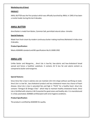 Marketing mix of Amul:
PRODUCT
AMUL BUTTER was the first product which was officially launched by AMUL in 1945.It has been
a market leader during the last 4 decades.

AMUL BUTTER
Amul Butter is made from Butter, Common Salt, permitted natural colour- Annatto
Special Features:
Made from fresh cream by modern continuous butter making machines.Marketed in India since
4 decades.
Product Specification:
Meets AGMARK standard and BIS specifications No.IS:13690:1992

AMUL LITE
Unlike Butter and Margarine, , Amul Lite is low-fat, low-calorie and low-cholesterol bread
spread and hence a healthier substitute. It contains 26 % less fat and calorie content as
compared to butter and margarine.

Special features:
Since Amul lite is low in calories one can maintain slim trim shape without sacrificing on taste.
Amul Lite is a low fat , low cholesterol product and less cholesterol means less chance of heart
disease. Amul Lite is low in saturated fats and high in “PUFA” for a healthy heart. Amul Lite
contains “Omega-6 & Omega-3 fats” which help to maintain healthy cholesterol levels. Amul
Lite is fortified with vitamins A & D essential for good vision and healthy skin. It is manufactured
in a fully automated, ISO9000 certified plant with strict hygiene conditions.
Product Specification:
The product is certified by AGMARK for quality.

 