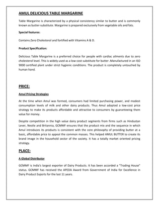 AMUL DELICIOUS TABLE MARGARINE
Table Margarine is characterized by a physical consistency similar to butter and is commonly
known as butter-substitute. Margarine is prepared exclusively from vegetable oils and fats.
Special features:
Contains Zero Cholesterol and fortified with Vitamins A & D.
Product Specification:
Delicious Table Margarine is a preferred choice for people with cardiac ailments due to zero
cholesterol level. This is widely used as a low-cost substitute for butter .Manufactured in an ISO
9000 certified plant under strict hygienic conditions. The product is completely untouched by
human hand.

PRICE:
Amul Pricing Strategies
At the time when Amul was formed, consumers had limited purchasing power, and modest
consumption levels of milk and other dairy products. Thus Amul adopted a low-cost price
strategy to make its products affordable and attractive to consumers by guaranteeing them
value for money.
Despite competition in the high value dairy product segments from firms such as Hindustan
Lever, Nestle and Britannia, GCMMF ensures that the product mix and the sequence in which
Amul introduces its products is consistent with the core philosophy of providing butter at a
basic, affordable price to appeal the common masses. This helped AMUL BUTTER to create its
brand image in the household sector of the society. It has a totally market oriented pricing
strategy.

PLACE:
A Global Distributor
GCMMF is India's largest exporter of Dairy Products. It has been accorded a "Trading House"
status. GCMMF has received the APEDA Award from Government of India for Excellence in
Dairy Product Exports for the last 11 years.

 
