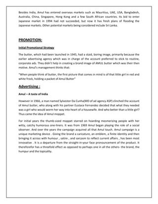 Besides India, Amul has entered overseas markets such as Mauritius, UAE, USA, Bangladesh,
Australia, China, Singapore, Hong Kong and a few South African countries. Its bid to enter
Japanese market in 1994 had not succeeded, but now it has fresh plans of flooding the
Japanese markets. Other potential markets being considered include Sri Lanka.

PROMOTION:
Initial Promotional Strategy
The butter, which had been launched in 1945, had a staid, boring image, primarily because the
earlier advertising agency which was in charge of the account preferred to stick to routine,
corporate ads. They didn’t help in creating a brand image of AMUL butter which was their then
motive. Amul’s management thinks that:
“When people think of butter, the first picture that comes in mind is of that little girl in red and
white frock, holding a packet of Amul Butter”

Advertising :
Amul – A taste of India
However in 1966, a man named Sylvester Da Cunha(MD of ad agency ASP) clinched the account
of Amul butter, who along with his partner Eustace Fernandez decided that what they needed
was a girl who would worm her way into heart of a housewife. And who better than a little girl?
Thus came the idea of Amul moppet.
For initial years the thumb-sized moppet starred on hoarding mesmerizing people with her
witty, catchy humorous one-liners. It was from 1969 Amul began playing the role of a social
observer. And over the years the campaign acquired all that Amul touch. Amul campaign is a
unique marketing device . Giving the brand a caricature, an emblem, a finite identity and then
bringing it across with humour , satire , and sarcasm to reflect current affairs , has been most
innovative . It is a departure from the straight-in-your face pronouncement of the product. It
thereforefor has a threefold effect as opposed to perhaps one in all the others- the brand, the
humpur and the topicality.

 