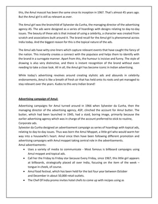 this, the Amul mascot has been the same since its inception in 1967. That’s almost 45 years ago.
But the Amul girl is still as relevant as ever.
The Amul girl was the brainchild of Sylvester da Cunha, the managing director of the advertising
agency AS. The ads were designed as a series of hoardings with designs relating to day-to-day
issues. The beauty of these ads is that instead of using a celebrity, a character was created from
scratch and associations built around it. The brand recall for the Amul girl is phenomenal across
India today. And the biggest reason for this is the topical nature of the ads.
The Amul ads have witty one-liners which capture relevant events that have caught the fancy of
the nation. This instantly creates a connect with the populace and helps them to identify with
the brand in a surrogate manner. Apart from this, the humour is incisive and funny. The style of
drawing is also very distinctive, and there is instant recognition of the brand without even
needing to take a close look. All in all, the Amul girl has become iconic in Indian advertising.
While today’s advertising revolves around creating stylistic ads and abounds in celebrity
endorsements, Amul is like a breath of fresh air that has held onto its roots and yet managed to
stay relevant over the years. Kudos to this very Indian brand!

Advertising campaign of Amul:
Advertising campaigns for Amul turned around in 1966 when Sylvester da Cunha, then the
managing director of the advertising agency, ASP, clinched the account for Amul butter. The
butter, which had been launched in 1945, had a staid, boring image, primarily because the
earlier advertising agency which was in charge of the account preferred to stick to routine,
Corporate ads.
Sylvester da Cunha designed an advertisement campaign as series of hoardings with topical ads,
relating to day-to-day issues. Thus was born the Amul Moppet, a little girl who would warm her
way into a housewife’s heart. Amul since then have been following different promotion and
advertising campaigns with Amul moppet taking central role in the advertisements.
Amul advertisements:
 Uses a variety of media to communicate - Most famous is billboard campaigns using
Amul moppet and topical ads.
 Call her the Friday to Friday star because Every Friday, since 1967, this little girl appears
at billboards, strategically placed all over India, focusing on the item of the week –
tongue in cheek, of course.
 Amul food festival, which has been held for the last four year between October
and December in about 50,000 retail outlets.
 The Chef Of India promo invites hotel chefs to come up with recipes using as

 