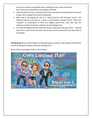 




many Amul products as possible, and is conducted at city, state and national
level. There are no boundaries and nothing is off limits.
From the political scene, to entertainment, from local news to international, from sports
to stars, Amul moppet has a line for everything.
Often said to be playing the role of a “social observer with evocative humor”, the
billboards became, and still are, a topic of conversation amongst millions. With their
“hing-lish” (a combination of Hindi and English) punch-lines, they have won the
maximum number of awards in India for any ad campaign ever.
This little thumbelina seems to have the masses, right where she wants them – wanting
more of her and of Amul. No other brand comes close to what Amul has been able to
accomplish.

The Amul ads are one of the longest running ads based on a theme, now vying for the Guinness
records for being the longest running ad campaign ever.
Some of the ad campaigns of Amul are as follows:

 