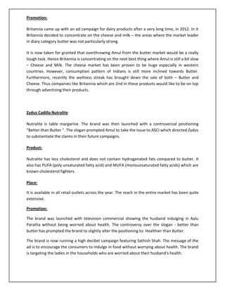 Promotion:
Britannia came up with an ad campaign for dairy products after a very long time, in 2012. In it
Britannia decided to concentrate on the cheese and milk – the areas where the market leader
in diary category butter was not particularly strong.
It is now taken for granted that overthrowing Amul from the butter market would be a really
tough task. Hence Britannia is concentrating on the next best thing where Amul is still a bit slow
– Cheese and Milk. The cheese market has been proven to be huge especially in western
countries. However, consumption pattern of Indians is still more inclined towards Butter.
Furthermore, recently the wellness streak has brought down the sale of both – Butter and
Cheese. Thus companies like Britannia which are 2nd in these products would like to be on top
through advertising their products.

Zydus Cadilla Nutralite
Nutralite is table margarine. The brand was then launched with a controversial positioning
“Better than Butter ". The slogan prompted Amul to take the issue to ASCI which directed Zydus
to substantiate the claims in their future campaigns.
Product:
Nutralite has less cholesterol and does not contain hydrogenated fats compared to butter. It
also has PUFA (poly unsaturated fatty acid) and MUFA (monounsaturated fatty acids) which are
known cholesterol fighters.
Place:
It is available in all retail outlets across the year. The reach in the entire market has been quite
extensive.
Promotion:
The brand was launched with television commercial showing the husband indulging in Aalu
Paratha without being worried about health. The controversy over the slogan - better than
butter has prompted the brand to slightly alter the positioning to: Healthier than Butter.
The brand is now running a high decibel campaign featuring Sathish Shah. The message of the
ad is to encourage the consumers to indulge in food without worrying about health. The brand
is targeting the ladies in the households who are worried about their husband's health.

 