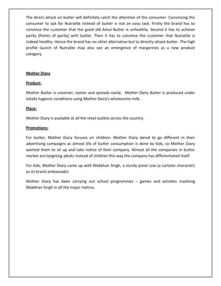 The direct attack on butter will definitely catch the attention of the consumer. Convincing the
consumer to opt for Nutralite instead of butter is not an easy task. Firstly the brand has to
convince the customer that the good old Amul Butter is unhealthy. Second it has to achieve
parity (Points of parity) with butter. Then it has to convince the customer that Nutralite is
indeed healthy. Hence the brand has no other alternative but to directly attack butter. The high
profile launch of Nutralite may also see an emergence of margarines as a new product
category.

Mother Diary
Product:
Mother Butter is creamier, tastier and spreads easily. Mother Dairy Butter is produced under
totally hygienic conditions using Mother Dairy's wholesome milk.
Place:
Mother Diary is available at all the retail outlets across the country.
Promotions:
For butter, Mother Diary focuses on children. Mother Diary dared to go different in their
advertising campaigns as almost 6% of butter consumption is done by kids, so Mother Diary
wanted them to sit up and take notice of their company. Almost all the companies in butter
market are targeting adults instead of children this way the company has differentiated itself.
For kids, Mother Diary came up with Makkhan Singh, a sturdy jovial cow (a cartoon character)
as its brand ambassador.
Mother Diary has been carrying out school programmes – games and activites involving
Makkhan Singh in all the major metros.

 