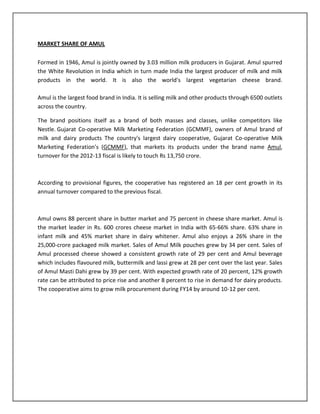 MARKET SHARE OF AMUL
Formed in 1946, Amul is jointly owned by 3.03 million milk producers in Gujarat. Amul spurred
the White Revolution in India which in turn made India the largest producer of milk and milk
products in the world. It is also the world's largest vegetarian cheese brand.
Amul is the largest food brand in India. It is selling milk and other products through 6500 outlets
across the country.
The brand positions itself as a brand of both masses and classes, unlike competitors like
Nestle. Gujarat Co-operative Milk Marketing Federation (GCMMF), owners of Amul brand of
milk and dairy products The country's largest dairy cooperative, Gujarat Co-operative Milk
Marketing Federation's (GCMMF), that markets its products under the brand name Amul,
turnover for the 2012-13 fiscal is likely to touch Rs 13,750 crore.

According to provisional figures, the cooperative has registered an 18 per cent growth in its
annual turnover compared to the previous fiscal.

Amul owns 88 percent share in butter market and 75 percent in cheese share market. Amul is
the market leader in Rs. 600 crores cheese market in India with 65-66% share. 63% share in
infant milk and 45% market share in dairy whitener. Amul also enjoys a 26% share in the
25,000-crore packaged milk market. Sales of Amul Milk pouches grew by 34 per cent. Sales of
Amul processed cheese showed a consistent growth rate of 29 per cent and Amul beverage
which includes flavoured milk, buttermilk and lassi grew at 28 per cent over the last year. Sales
of Amul Masti Dahi grew by 39 per cent. With expected growth rate of 20 percent, 12% growth
rate can be attributed to price rise and another 8 percent to rise in demand for dairy products.
The cooperative aims to grow milk procurement during FY14 by around 10-12 per cent.

 