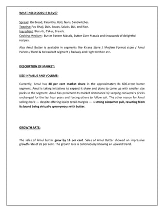 WHAT NEED DOES IT SERVE?
Spread: On Bread, Parantha, Roti, Nans, Sandwitches.
Topping: Pav Bhaji, Dals, Soups, Salads, Dal, and Rice.
Ingredient: Biscuits, Cakes, Breads.
Cooking Medium : Butter Paneer Masala, Butter Corn Masala and thousands of delightful
recipes.
Also Amul Butter is available in segments like Kirana Store / Modern Format store / Amul
Parlors / Hotel & Restaurant segment / Railway and Flight Kitchen etc.

DESCRIPTION OF MARKET:
SIZE IN VALUE AND VOLUME:
Currently, Amul has 88 per cent market share in the approximately Rs 600-crore butter
segment. Amul is taking initiatives to expand it share and plans to come up with smaller size
packs in the segment. Amul has preserved its market dominance by keeping consumers prices
unchanged for the last four years and forcing others to follow suit. The other reason for Amul
selling more — despite offering lower retail margins — is strong consumer pull, resulting from
its brand being virtually synonymous with butter.

GROWTH RATE:

The sales of Amul butter grew by 18 per cent. Sales of Amul Butter showed an impressive
growth rate of 26 per cent. The growth rate is continuously showing an upward trend.

 