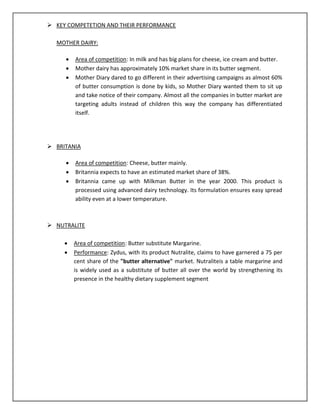  KEY COMPETETION AND THEIR PERFORMANCE
MOTHER DAIRY:




Area of competition: In milk and has big plans for cheese, ice cream and butter.
Mother dairy has approximately 10% market share in its butter segment.
Mother Diary dared to go different in their advertising campaigns as almost 60%
of butter consumption is done by kids, so Mother Diary wanted them to sit up
and take notice of their company. Almost all the companies in butter market are
targeting adults instead of children this way the company has differentiated
itself.

 BRITANIA




Area of competition: Cheese, butter mainly.
Britannia expects to have an estimated market share of 38%.
Britannia came up with Milkman Butter in the year 2000. This product is
processed using advanced dairy technology. Its formulation ensures easy spread
ability even at a lower temperature.

 NUTRALITE



Area of competition: Butter substitute Margarine.
Performance: Zydus, with its product Nutralite, claims to have garnered a 75 per
cent share of the "butter alternative" market. Nutraliteis a table margarine and
is widely used as a substitute of butter all over the world by strengthening its
presence in the healthy dietary supplement segment

 