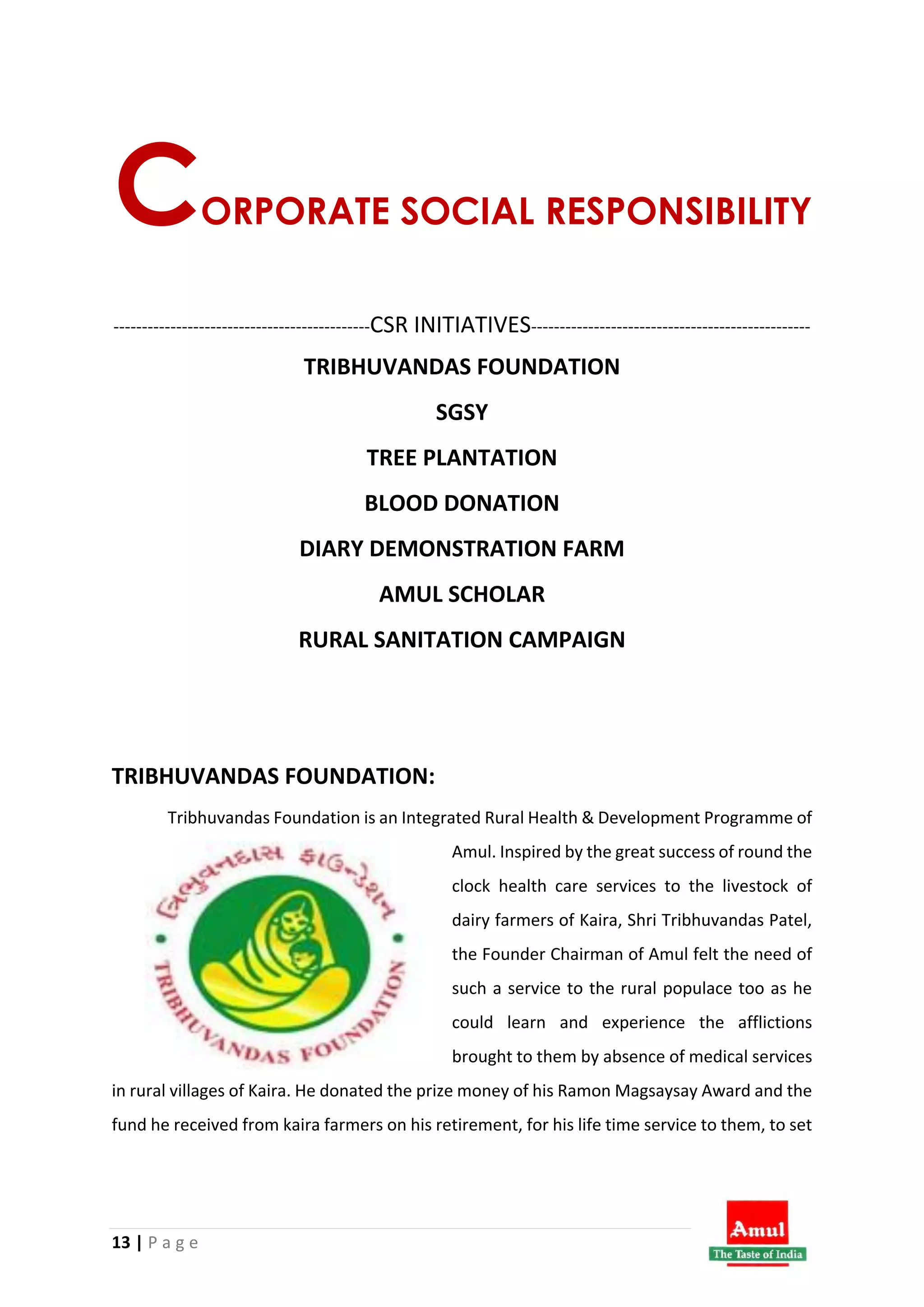 13 | P a g e
CORPORATE SOCIAL RESPONSIBILITY
---------------------------------------------CSR INITIATIVES-------------------------------------------------
TRIBHUVANDAS FOUNDATION
SGSY
TREE PLANTATION
BLOOD DONATION
DIARY DEMONSTRATION FARM
AMUL SCHOLAR
RURAL SANITATION CAMPAIGN
TRIBHUVANDAS FOUNDATION:
Tribhuvandas Foundation is an Integrated Rural Health & Development Programme of
Amul. Inspired by the great success of round the
clock health care services to the livestock of
dairy farmers of Kaira, Shri Tribhuvandas Patel,
the Founder Chairman of Amul felt the need of
such a service to the rural populace too as he
could learn and experience the afflictions
brought to them by absence of medical services
in rural villages of Kaira. He donated the prize money of his Ramon Magsaysay Award and the
fund he received from kaira farmers on his retirement, for his life time service to them, to set
 