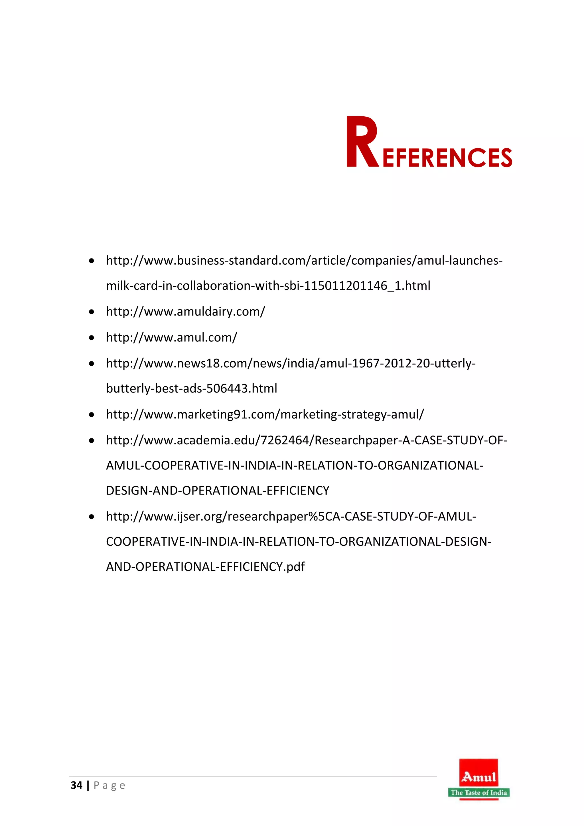 34 | P a g e
REFERENCES
 http://www.business-standard.com/article/companies/amul-launches-
milk-card-in-collaboration-with-sbi-115011201146_1.html
 http://www.amuldairy.com/
 http://www.amul.com/
 http://www.news18.com/news/india/amul-1967-2012-20-utterly-
butterly-best-ads-506443.html
 http://www.marketing91.com/marketing-strategy-amul/
 http://www.academia.edu/7262464/Researchpaper-A-CASE-STUDY-OF-
AMUL-COOPERATIVE-IN-INDIA-IN-RELATION-TO-ORGANIZATIONAL-
DESIGN-AND-OPERATIONAL-EFFICIENCY
 http://www.ijser.org/researchpaper%5CA-CASE-STUDY-OF-AMUL-
COOPERATIVE-IN-INDIA-IN-RELATION-TO-ORGANIZATIONAL-DESIGN-
AND-OPERATIONAL-EFFICIENCY.pdf
 