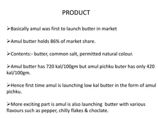 PRODUCT
Basically amul was first to launch butter in market
Amul butter holds 86% of market share.
Contents:- butter, common salt, permitted natural colour.
Amul butter has 720 kal/100gm but amul pichku buter has only 420
kal/100gm.
Hence first time amul is launching low kal butter in the form of amul
pichku.
More exciting part is amul is also launching butter with various
flavours such as pepper, chilly flakes & choclate.
 