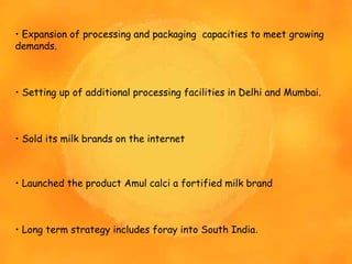 • Expansion of processing and packaging capacities to meet growing
demands.
• Setting up of additional processing facilities in Delhi and Mumbai.
• Sold its milk brands on the internet
• Launched the product Amul calci a fortified milk brand
• Long term strategy includes foray into South India.
 