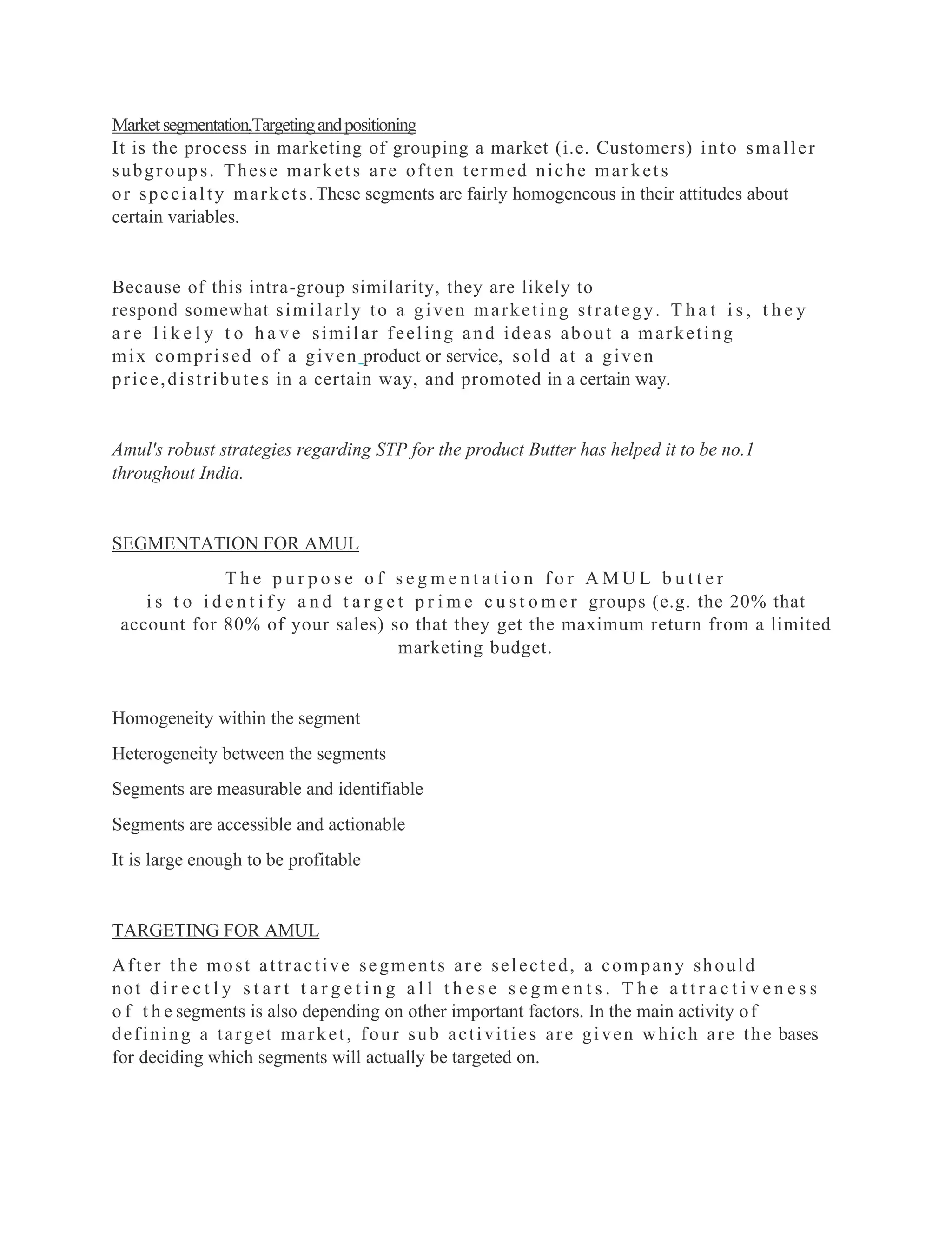 Marketsegmentation,Targetingandpositioning
It is the process in marketing of grouping a market (i.e. Customers) into smaller
subgroups. These markets are often termed niche markets
or specialty markets.These segments are fairly homogeneous in their attitudes about
certain variables.
Because of this intra-group similarity, they are likely to
respond somewhat similarly to a given marketing strategy. T h a t i s , t h e y
a r e l i k e l y t o h a v e similar feeling and ideas about a marketing
mix comprised of a given product or service, sold at a given
price,distributes in a certain way, and promoted in a certain way.
Amul's robust strategies regarding STP for the product Butter has helped it to be no.1
throughout India.
SEGMENTATION FOR AMUL
T h e p u r p o s e o f s e g m e n t a t i o n f o r A M U L b u t t e r
i s t o i d e n t i f y a n d t a r g e t p r i m e c u s t o m e r groups (e.g. the 20% that
account for 80% of your sales) so that they get the maximum return from a limited
marketing budget.
Homogeneity within the segment
Heterogeneity between the segments
Segments are measurable and identifiable
Segments are accessible and actionable
It is large enough to be profitable
TARGETING FOR AMUL
After the most attractive segments are selected, a company should
not d i r e c t l y s t a r t t a r g e t i n g a l l t h e s e s e g m e n t s . T h e a t t r a c t i v e n e s s
o f t h e segments is also depending on other important factors. In the main activity of
defining a target market, four sub activities are given which are the bases
for deciding which segments will actually be targeted on.
 