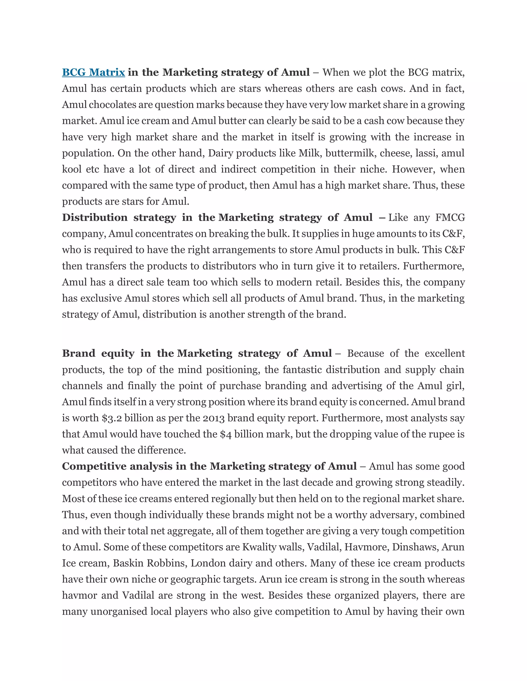 BCG Matrix in the Marketing strategy of Amul – When we plot the BCG matrix,
Amul has certain products which are stars whereas others are cash cows. And in fact,
Amul chocolates are question marks because they have very low market share in a growing
market. Amul ice cream and Amul butter can clearly be said to be a cash cow because they
have very high market share and the market in itself is growing with the increase in
population. On the other hand, Dairy products like Milk, buttermilk, cheese, lassi, amul
kool etc have a lot of direct and indirect competition in their niche. However, when
compared with the same type of product, then Amul has a high market share. Thus, these
products are stars for Amul.
Distribution strategy in the Marketing strategy of Amul – Like any FMCG
company, Amul concentrates on breaking the bulk. It supplies in huge amounts to its C&F,
who is required to have the right arrangements to store Amul products in bulk. This C&F
then transfers the products to distributors who in turn give it to retailers. Furthermore,
Amul has a direct sale team too which sells to modern retail. Besides this, the company
has exclusive Amul stores which sell all products of Amul brand. Thus, in the marketing
strategy of Amul, distribution is another strength of the brand.
Brand equity in the Marketing strategy of Amul – Because of the excellent
products, the top of the mind positioning, the fantastic distribution and supply chain
channels and finally the point of purchase branding and advertising of the Amul girl,
Amul finds itself in a very strong position where its brand equity is concerned. Amul brand
is worth $3.2 billion as per the 2013 brand equity report. Furthermore, most analysts say
that Amul would have touched the $4 billion mark, but the dropping value of the rupee is
what caused the difference.
Competitive analysis in the Marketing strategy of Amul – Amul has some good
competitors who have entered the market in the last decade and growing strong steadily.
Most of these ice creams entered regionally but then held on to the regional market share.
Thus, even though individually these brands might not be a worthy adversary, combined
and with their total net aggregate, all of them together are giving a very tough competition
to Amul. Some of these competitors are Kwality walls, Vadilal, Havmore, Dinshaws, Arun
Ice cream, Baskin Robbins, London dairy and others. Many of these ice cream products
have their own niche or geographic targets. Arun ice cream is strong in the south whereas
havmor and Vadilal are strong in the west. Besides these organized players, there are
many unorganised local players who also give competition to Amul by having their own
 