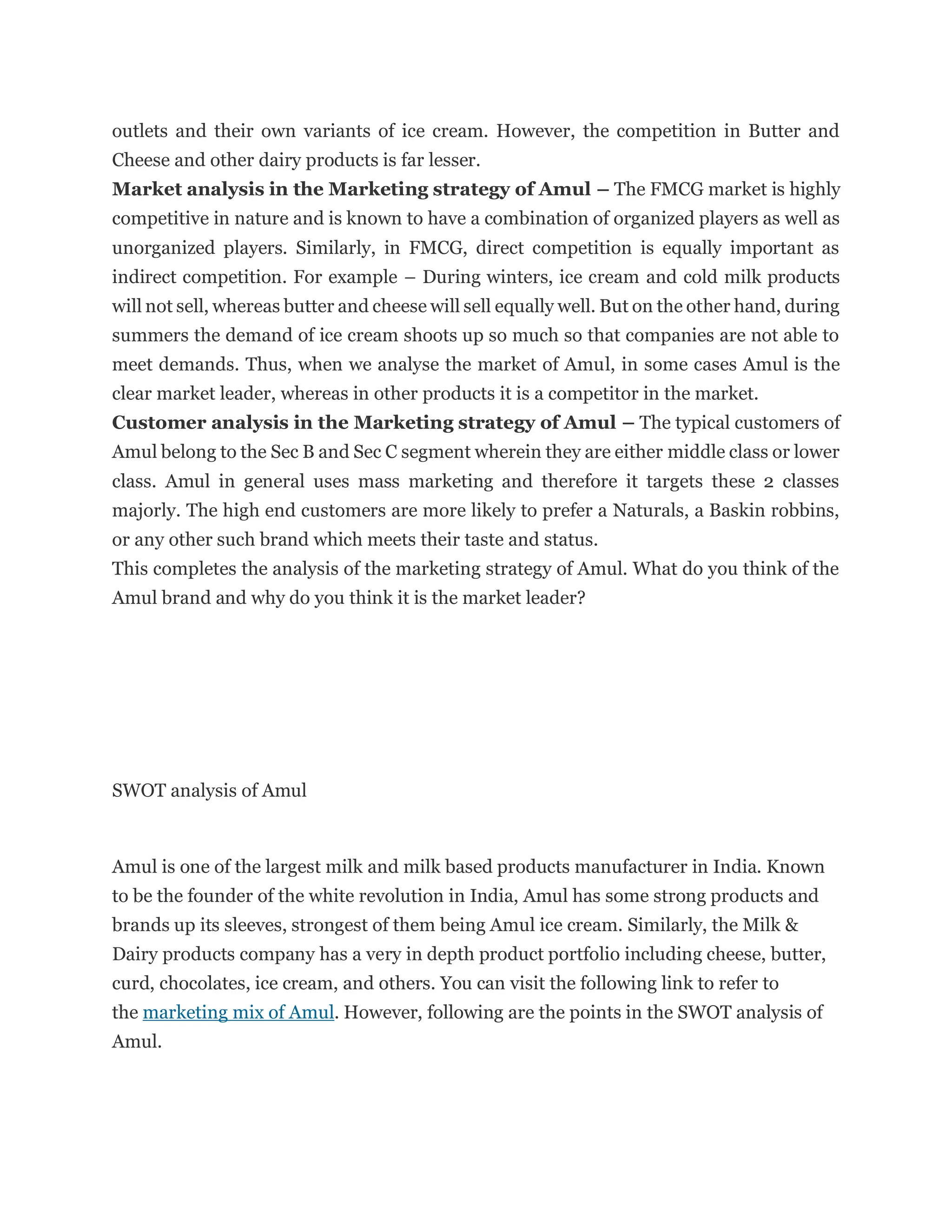 outlets and their own variants of ice cream. However, the competition in Butter and
Cheese and other dairy products is far lesser.
Market analysis in the Marketing strategy of Amul – The FMCG market is highly
competitive in nature and is known to have a combination of organized players as well as
unorganized players. Similarly, in FMCG, direct competition is equally important as
indirect competition. For example – During winters, ice cream and cold milk products
will not sell, whereas butter and cheese will sell equally well. But on the other hand, during
summers the demand of ice cream shoots up so much so that companies are not able to
meet demands. Thus, when we analyse the market of Amul, in some cases Amul is the
clear market leader, whereas in other products it is a competitor in the market.
Customer analysis in the Marketing strategy of Amul – The typical customers of
Amul belong to the Sec B and Sec C segment wherein they are either middle class or lower
class. Amul in general uses mass marketing and therefore it targets these 2 classes
majorly. The high end customers are more likely to prefer a Naturals, a Baskin robbins,
or any other such brand which meets their taste and status.
This completes the analysis of the marketing strategy of Amul. What do you think of the
Amul brand and why do you think it is the market leader?
SWOT analysis of Amul
Amul is one of the largest milk and milk based products manufacturer in India. Known
to be the founder of the white revolution in India, Amul has some strong products and
brands up its sleeves, strongest of them being Amul ice cream. Similarly, the Milk &
Dairy products company has a very in depth product portfolio including cheese, butter,
curd, chocolates, ice cream, and others. You can visit the following link to refer to
the marketing mix of Amul. However, following are the points in the SWOT analysis of
Amul.
 