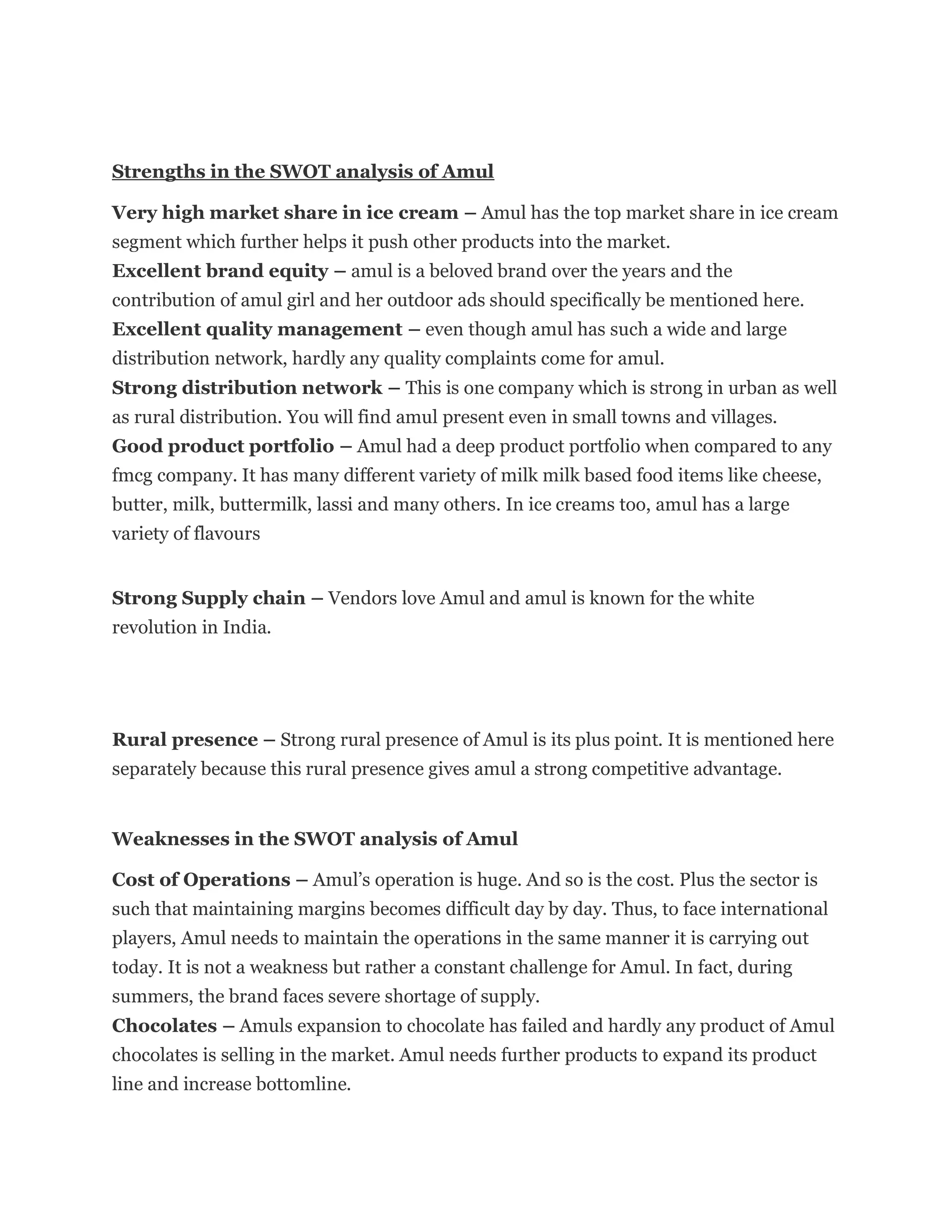 Strengths in the SWOT analysis of Amul
Very high market share in ice cream – Amul has the top market share in ice cream
segment which further helps it push other products into the market.
Excellent brand equity – amul is a beloved brand over the years and the
contribution of amul girl and her outdoor ads should specifically be mentioned here.
Excellent quality management – even though amul has such a wide and large
distribution network, hardly any quality complaints come for amul.
Strong distribution network – This is one company which is strong in urban as well
as rural distribution. You will find amul present even in small towns and villages.
Good product portfolio – Amul had a deep product portfolio when compared to any
fmcg company. It has many different variety of milk milk based food items like cheese,
butter, milk, buttermilk, lassi and many others. In ice creams too, amul has a large
variety of flavours
Strong Supply chain – Vendors love Amul and amul is known for the white
revolution in India.
Rural presence – Strong rural presence of Amul is its plus point. It is mentioned here
separately because this rural presence gives amul a strong competitive advantage.
Weaknesses in the SWOT analysis of Amul
Cost of Operations – Amul’s operation is huge. And so is the cost. Plus the sector is
such that maintaining margins becomes difficult day by day. Thus, to face international
players, Amul needs to maintain the operations in the same manner it is carrying out
today. It is not a weakness but rather a constant challenge for Amul. In fact, during
summers, the brand faces severe shortage of supply.
Chocolates – Amuls expansion to chocolate has failed and hardly any product of Amul
chocolates is selling in the market. Amul needs further products to expand its product
line and increase bottomline.
 