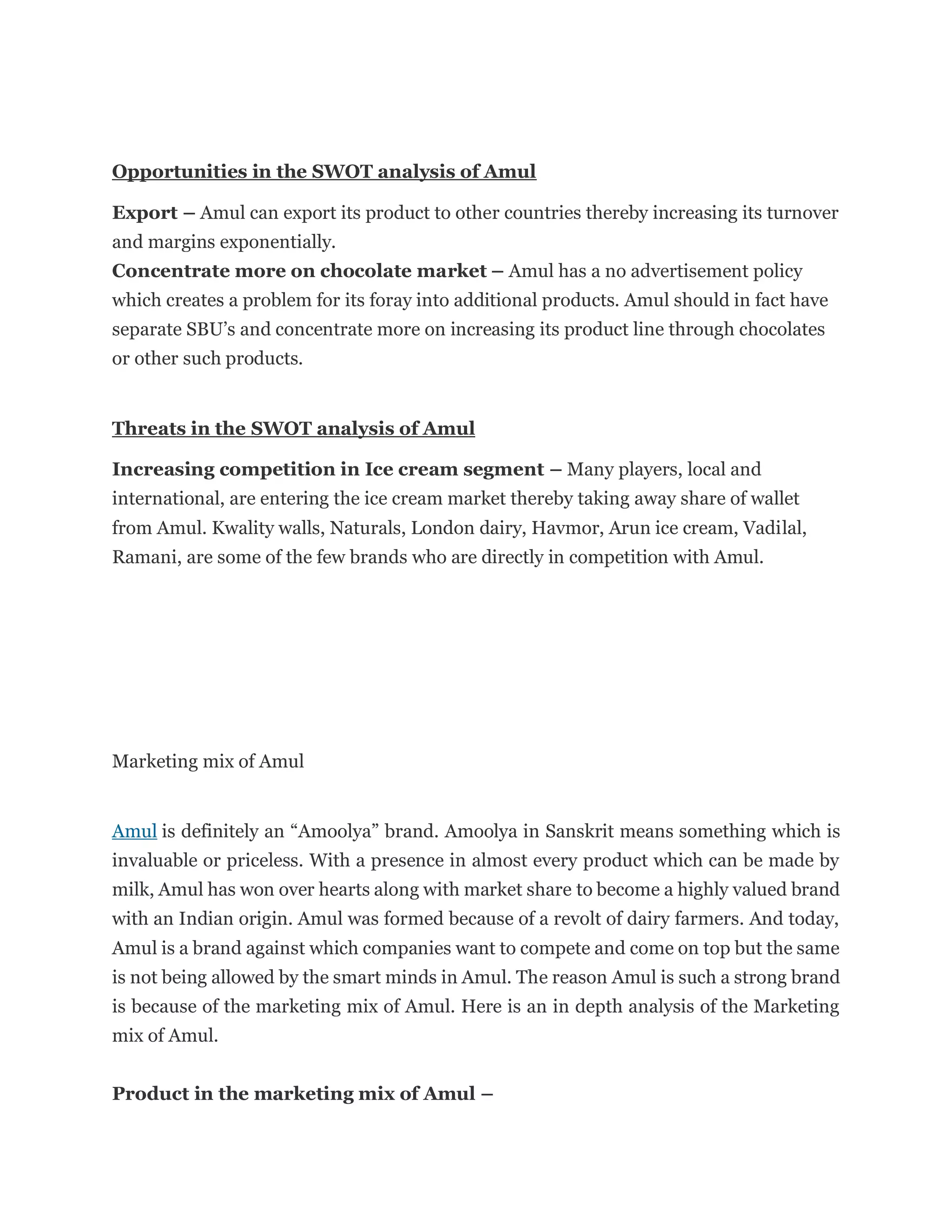 Opportunities in the SWOT analysis of Amul
Export – Amul can export its product to other countries thereby increasing its turnover
and margins exponentially.
Concentrate more on chocolate market – Amul has a no advertisement policy
which creates a problem for its foray into additional products. Amul should in fact have
separate SBU’s and concentrate more on increasing its product line through chocolates
or other such products.
Threats in the SWOT analysis of Amul
Increasing competition in Ice cream segment – Many players, local and
international, are entering the ice cream market thereby taking away share of wallet
from Amul. Kwality walls, Naturals, London dairy, Havmor, Arun ice cream, Vadilal,
Ramani, are some of the few brands who are directly in competition with Amul.
Marketing mix of Amul
Amul is definitely an “Amoolya” brand. Amoolya in Sanskrit means something which is
invaluable or priceless. With a presence in almost every product which can be made by
milk, Amul has won over hearts along with market share to become a highly valued brand
with an Indian origin. Amul was formed because of a revolt of dairy farmers. And today,
Amul is a brand against which companies want to compete and come on top but the same
is not being allowed by the smart minds in Amul. The reason Amul is such a strong brand
is because of the marketing mix of Amul. Here is an in depth analysis of the Marketing
mix of Amul.
Product in the marketing mix of Amul –
 