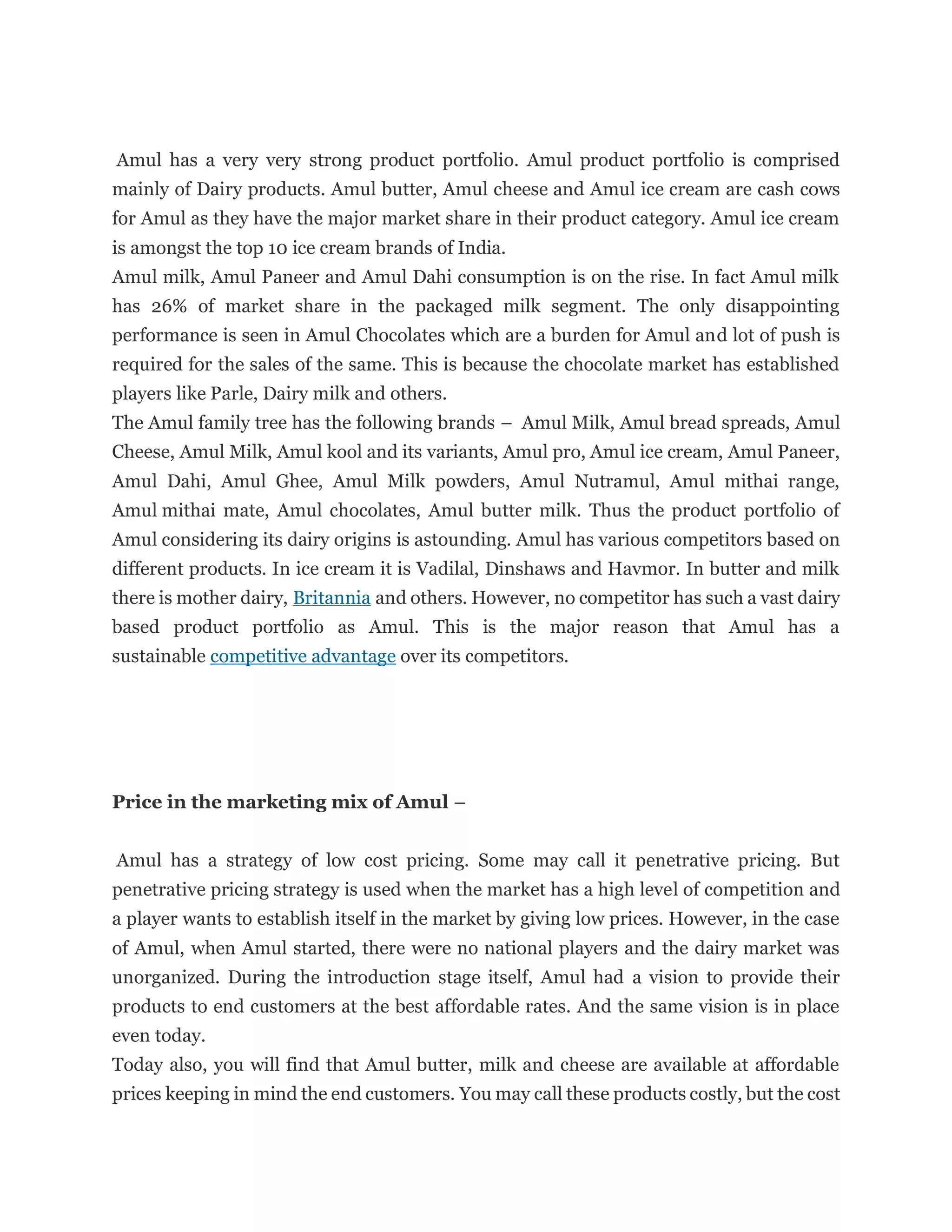 Amul has a very very strong product portfolio. Amul product portfolio is comprised
mainly of Dairy products. Amul butter, Amul cheese and Amul ice cream are cash cows
for Amul as they have the major market share in their product category. Amul ice cream
is amongst the top 10 ice cream brands of India.
Amul milk, Amul Paneer and Amul Dahi consumption is on the rise. In fact Amul milk
has 26% of market share in the packaged milk segment. The only disappointing
performance is seen in Amul Chocolates which are a burden for Amul and lot of push is
required for the sales of the same. This is because the chocolate market has established
players like Parle, Dairy milk and others.
The Amul family tree has the following brands – Amul Milk, Amul bread spreads, Amul
Cheese, Amul Milk, Amul kool and its variants, Amul pro, Amul ice cream, Amul Paneer,
Amul Dahi, Amul Ghee, Amul Milk powders, Amul Nutramul, Amul mithai range,
Amul mithai mate, Amul chocolates, Amul butter milk. Thus the product portfolio of
Amul considering its dairy origins is astounding. Amul has various competitors based on
different products. In ice cream it is Vadilal, Dinshaws and Havmor. In butter and milk
there is mother dairy, Britannia and others. However, no competitor has such a vast dairy
based product portfolio as Amul. This is the major reason that Amul has a
sustainable competitive advantage over its competitors.
Price in the marketing mix of Amul –
Amul has a strategy of low cost pricing. Some may call it penetrative pricing. But
penetrative pricing strategy is used when the market has a high level of competition and
a player wants to establish itself in the market by giving low prices. However, in the case
of Amul, when Amul started, there were no national players and the dairy market was
unorganized. During the introduction stage itself, Amul had a vision to provide their
products to end customers at the best affordable rates. And the same vision is in place
even today.
Today also, you will find that Amul butter, milk and cheese are available at affordable
prices keeping in mind the end customers. You may call these products costly, but the cost
 