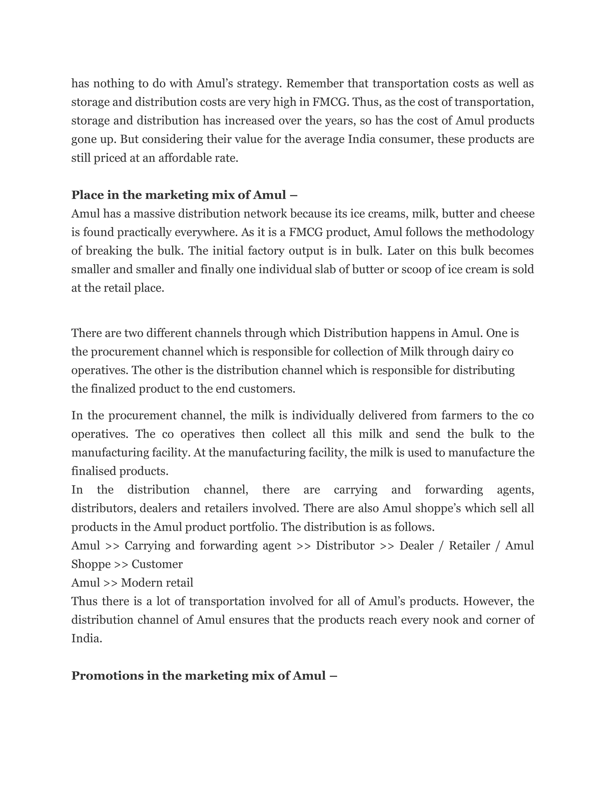 has nothing to do with Amul’s strategy. Remember that transportation costs as well as
storage and distribution costs are very high in FMCG. Thus, as the cost of transportation,
storage and distribution has increased over the years, so has the cost of Amul products
gone up. But considering their value for the average India consumer, these products are
still priced at an affordable rate.
Place in the marketing mix of Amul –
Amul has a massive distribution network because its ice creams, milk, butter and cheese
is found practically everywhere. As it is a FMCG product, Amul follows the methodology
of breaking the bulk. The initial factory output is in bulk. Later on this bulk becomes
smaller and smaller and finally one individual slab of butter or scoop of ice cream is sold
at the retail place.
There are two different channels through which Distribution happens in Amul. One is
the procurement channel which is responsible for collection of Milk through dairy co
operatives. The other is the distribution channel which is responsible for distributing
the finalized product to the end customers.
In the procurement channel, the milk is individually delivered from farmers to the co
operatives. The co operatives then collect all this milk and send the bulk to the
manufacturing facility. At the manufacturing facility, the milk is used to manufacture the
finalised products.
In the distribution channel, there are carrying and forwarding agents,
distributors, dealers and retailers involved. There are also Amul shoppe’s which sell all
products in the Amul product portfolio. The distribution is as follows.
Amul >> Carrying and forwarding agent >> Distributor >> Dealer / Retailer / Amul
Shoppe >> Customer
Amul >> Modern retail
Thus there is a lot of transportation involved for all of Amul’s products. However, the
distribution channel of Amul ensures that the products reach every nook and corner of
India.
Promotions in the marketing mix of Amul –
 