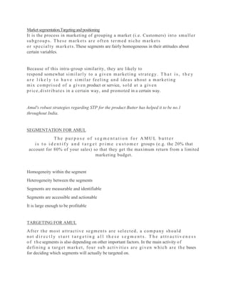 Marketsegmentation,Targetingandpositioning
It is the process in marketing of grouping a market (i.e. Customers) into smaller
subgroups. These markets are often termed niche markets
or specialty markets.These segments are fairly homogeneous in their attitudes about
certain variables.
Because of this intra-group similarity, they are likely to
respond somewhat similarly to a given marketing strategy. T h a t i s , t h e y
a r e l i k e l y t o h a v e similar feeling and ideas about a marketing
mix comprised of a given product or service, sold at a given
price,distributes in a certain way, and promoted in a certain way.
Amul's robust strategies regarding STP for the product Butter has helped it to be no.1
throughout India.
SEGMENTATION FOR AMUL
T h e p u r p o s e o f s e g m e n t a t i o n f o r A M U L b u t t e r
i s t o i d e n t i f y a n d t a r g e t p r i m e c u s t o m e r groups (e.g. the 20% that
account for 80% of your sales) so that they get the maximum return from a limited
marketing budget.
Homogeneity within the segment
Heterogeneity between the segments
Segments are measurable and identifiable
Segments are accessible and actionable
It is large enough to be profitable
TARGETING FOR AMUL
After the most attractive segments are selected, a company should
not d i r e c t l y s t a r t t a r g e t i n g a l l t h e s e s e g m e n t s . T h e a t t r a c t i v e n e s s
o f t h e segments is also depending on other important factors. In the main activity of
defining a target market, four sub activities are given which are the bases
for deciding which segments will actually be targeted on.
 