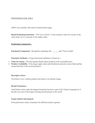 POSITIONING FOR AMUL
AMUL has carefully cultivated its family based image.
Brand Positioning Statement : "The taste of India"- It has created a value for evryone in the
value chain, be it a customer or the supply chain.
Positioning Components :
Emotional Components : through the campaigns like ______ and "Taste of india"
Functinal Attributes : Unique functional attributes of Amul are :-
1. Value for money : The best Quality Butter (dairy product) at the reasonable price
2. Product Availability : It has huge supply chain and distribution netwroks across India and has
strong link back to the sourcing farmers.
Descriptive factor :
The butter is now a family product and relates to its homely image.
Brand Consistency :
Amul butter comes under the biggest brand that has been a part of the Topical campaign for 4
decades now,one of the longest running advertisements in the world.
Target market and segment :
It has positioned variety of products for different market segment
 