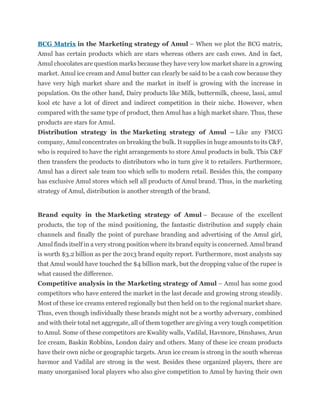 BCG Matrix in the Marketing strategy of Amul – When we plot the BCG matrix,
Amul has certain products which are stars whereas others are cash cows. And in fact,
Amul chocolates are question marks because they have very low market share in a growing
market. Amul ice cream and Amul butter can clearly be said to be a cash cow because they
have very high market share and the market in itself is growing with the increase in
population. On the other hand, Dairy products like Milk, buttermilk, cheese, lassi, amul
kool etc have a lot of direct and indirect competition in their niche. However, when
compared with the same type of product, then Amul has a high market share. Thus, these
products are stars for Amul.
Distribution strategy in the Marketing strategy of Amul – Like any FMCG
company, Amul concentrates on breaking the bulk. It supplies in huge amounts to its C&F,
who is required to have the right arrangements to store Amul products in bulk. This C&F
then transfers the products to distributors who in turn give it to retailers. Furthermore,
Amul has a direct sale team too which sells to modern retail. Besides this, the company
has exclusive Amul stores which sell all products of Amul brand. Thus, in the marketing
strategy of Amul, distribution is another strength of the brand.
Brand equity in the Marketing strategy of Amul – Because of the excellent
products, the top of the mind positioning, the fantastic distribution and supply chain
channels and finally the point of purchase branding and advertising of the Amul girl,
Amul finds itself in a very strong position where its brand equity is concerned. Amul brand
is worth $3.2 billion as per the 2013 brand equity report. Furthermore, most analysts say
that Amul would have touched the $4 billion mark, but the dropping value of the rupee is
what caused the difference.
Competitive analysis in the Marketing strategy of Amul – Amul has some good
competitors who have entered the market in the last decade and growing strong steadily.
Most of these ice creams entered regionally but then held on to the regional market share.
Thus, even though individually these brands might not be a worthy adversary, combined
and with their total net aggregate, all of them together are giving a very tough competition
to Amul. Some of these competitors are Kwality walls, Vadilal, Havmore, Dinshaws, Arun
Ice cream, Baskin Robbins, London dairy and others. Many of these ice cream products
have their own niche or geographic targets. Arun ice cream is strong in the south whereas
havmor and Vadilal are strong in the west. Besides these organized players, there are
many unorganised local players who also give competition to Amul by having their own
 