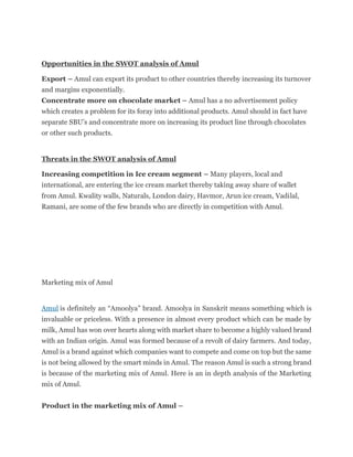 Opportunities in the SWOT analysis of Amul
Export – Amul can export its product to other countries thereby increasing its turnover
and margins exponentially.
Concentrate more on chocolate market – Amul has a no advertisement policy
which creates a problem for its foray into additional products. Amul should in fact have
separate SBU’s and concentrate more on increasing its product line through chocolates
or other such products.
Threats in the SWOT analysis of Amul
Increasing competition in Ice cream segment – Many players, local and
international, are entering the ice cream market thereby taking away share of wallet
from Amul. Kwality walls, Naturals, London dairy, Havmor, Arun ice cream, Vadilal,
Ramani, are some of the few brands who are directly in competition with Amul.
Marketing mix of Amul
Amul is definitely an “Amoolya” brand. Amoolya in Sanskrit means something which is
invaluable or priceless. With a presence in almost every product which can be made by
milk, Amul has won over hearts along with market share to become a highly valued brand
with an Indian origin. Amul was formed because of a revolt of dairy farmers. And today,
Amul is a brand against which companies want to compete and come on top but the same
is not being allowed by the smart minds in Amul. The reason Amul is such a strong brand
is because of the marketing mix of Amul. Here is an in depth analysis of the Marketing
mix of Amul.
Product in the marketing mix of Amul –
 