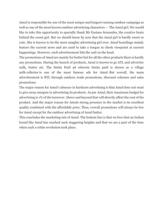 Amul is responsible for one of the most unique and longest running outdoor campaign as
well as one of the most known outdoor advertising characters – The Amul girl. We would
like to take this opportunity to specially thank Mr Eustace fernandes, the creative brain
behind the sweet girl. But we should know by now that the Amul girl is hardly sweet or
cute. She is known to be the most naughty advertising girl ever. Amul hoardings mainly
feature the current news and are used to take a tongue in cheek viewpoint at current
happenings. However, each advertisement hits the nail on the head.
The promotions of Amul are mainly for butter but for all the other products there is hardly
any promotions. During the launch of products, Amul is known to go ATL and advertise
milk, butter etc. The Smita Patil ad wherein Smita patil is shown as a village
milk collector is one of the most famous ads for Amul. But overall, the main
advertisement is BTL through outdoor, trade promotions, discount schemes and sales
promotions.
The major reason for Amul’s absence in hardcore advertising is that Amul does not want
to give away margins in advertising its products. As per Amul, their maximum budget for
advertising is 1% of the turnover. Above and beyond that will directly affect the cost of the
product. And the major reason for Amuls strong presence in the market is its excellent
quality combined with the affordable price. Thus, overall promotions will always be low
for Amul except for the outdoor advertising of Amul butter.
This concludes the marketing mix of Amul. The bottom line is that we love that an Indian
brand like Amul has reached such staggering heights and that we are a part of the time
when such a white revolution took place.
 