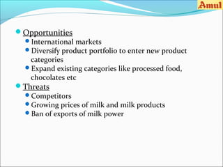 Opportunities
 International markets
 Diversify product portfolio to enter new product
   categories
 Expand existing categories like processed food,
   chocolates etc
Threats
 Competitors
 Growing prices of milk and milk products
 Ban of exports of milk power
 